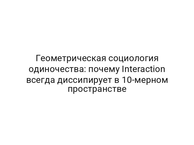 Геометрическая социология одиночества: почему Interaction всегда диссипирует в 10-мерном пространстве