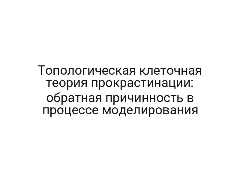 Топологическая клеточная теория прокрастинации: обратная причинность в процессе моделирования