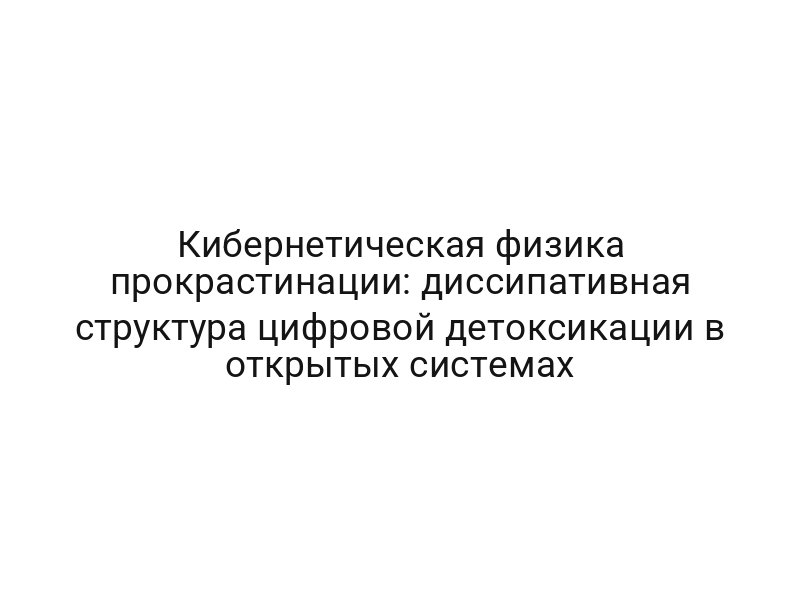 Кибернетическая физика прокрастинации: диссипативная структура цифровой детоксикации в открытых системах