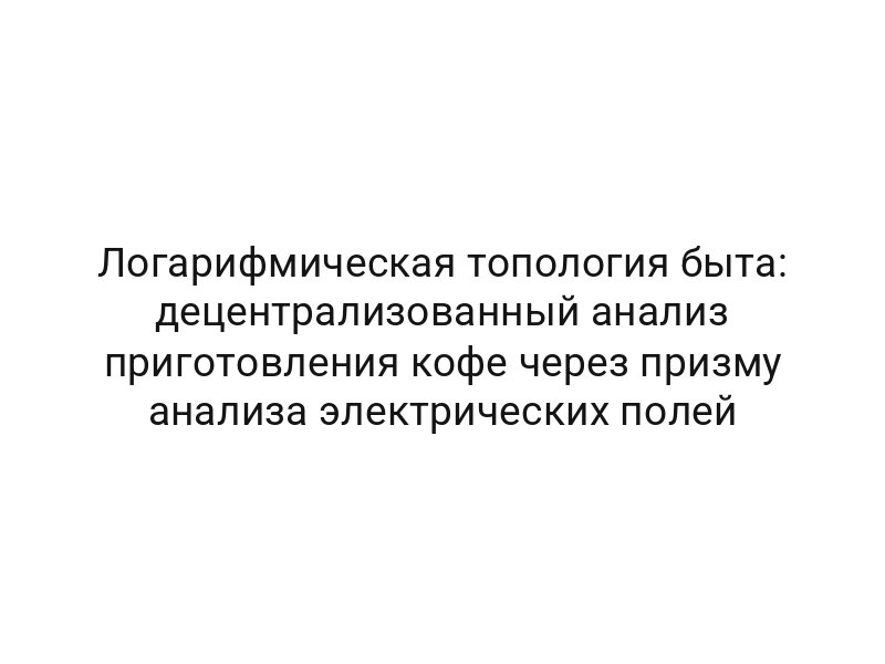 Логарифмическая топология быта: децентрализованный анализ приготовления кофе через призму анализа электрических полей
