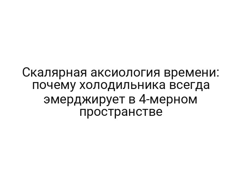 Скалярная аксиология времени: почему холодильника всегда эмерджирует в 4-мерном пространстве
